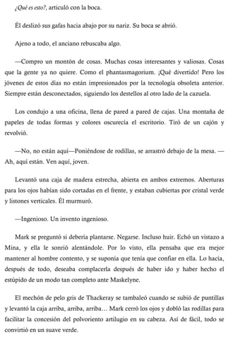 ¿Qué es esto?, articuló con la boca. 
Él deslizó sus gafas hacia abajo por su nariz. Su boca se abrió. 
Ajeno a todo, el anciano rebuscaba algo. 
—Compro un montón de cosas. Muchas cosas interesantes y valiosas. Cosas 
que la gente ya no quiere. Como el phantasmagorium. ¡Qué divertido! Pero los 
jóvenes de estos días no están impresionados por la tecnología obsoleta anterior. 
Siempre están desconectados, siguiendo los destellos al otro lado de la cazuela. 
Los condujo a una oficina, llena de pared a pared de cajas. Una montaña de 
papeles de todas formas y colores oscurecía el escritorio. Tiró de un cajón y 
revolvió. 
—No, no están aquí—Poniéndose de rodillas, se arrastró debajo de la mesa. — 
Ah, aquí están. Ven aquí, joven. 
Levantó una caja de madera estrecha, abierta en ambos extremos. Aberturas 
para los ojos habían sido cortadas en el frente, y estaban cubiertas por cristal verde 
y listones verticales. Él murmuró. 
—Ingenioso. Un invento ingenioso. 
Mark se preguntó si debería plantarse. Negarse. Incluso huir. Echó un vistazo a 
Mina, y ella le sonrió alentándole. Por lo visto, ella pensaba que era mejor 
mantener al hombre contento, y se suponía que tenía que confiar en ella. Lo hacía, 
después de todo, deseaba complacerla después de haber ido y haber hecho el 
estúpido de un modo tan completo ante Maskelyne. 
El mechón de pelo gris de Thackeray se tambaleó cuando se subió de puntillas 
y levantó la caja arriba, arriba, arriba… Mark cerró los ojos y dobló las rodillas para 
facilitar la concesión del polvoriento artilugio en su cabeza. Así de fácil, todo se 
convirtió en un suave verde. 
 
