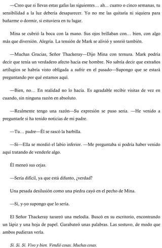 —Creo que si llevas estas gafas las siguientes… ah... cuatro o cinco semanas, tu 
sensibilidad a la luz debería desaparecer. Yo no me las quitaría ni siquiera para 
bañarme o dormir, si estuviera en tu lugar. 
Mina se cubrió la boca con la mano. Sus ojos brillaban con… bien, con algo 
más que diversión. Alegría. La tensión de Mark se alivió y sonrió también. 
—Muchas Gracias, Señor Thackeray—Dijo Mina con ternura. Mark podría 
decir que tenía un verdadero afecto hacia ese hombre. No sabría decir que extraños 
artilugios se habría visto obligada a sufrir en el pasado—Supongo que se estará 
preguntando por qué estamos aquí. 
—Bien, no… En realidad no lo hacía. Es agradable recibir visitas de vez en 
cuando, sin ninguna razón en absoluto. 
—Realmente tengo una razón—Su expresión se puso seria. —He venido a 
preguntarle si ha tenido noticias de mi padre. 
—Tu… padre—Él se rascó la barbilla. 
—Sí—Ella se mordió el labio inferior. —Me preguntaba si podría haber venido 
aquí tratando de venderle algo. 
Él meneó sus cejas. 
—Sería difícil, ya que está difunto, ¿verdad? 
Una pesada desilusión como una piedra cayó en el pecho de Mina. 
—Sí, y-yo supongo que lo sería. 
El Señor Thackeray tarareó una melodía. Buscó en su escritorio, encontrando 
un lápiz y una hoja de papel. Garabateó unas palabras. Las sostuvo, de modo que 
ambos pudieran verla. 
Sí. Sí. Sí. Vivo y bien. Vendió cosas. Muchas cosas. 
 
