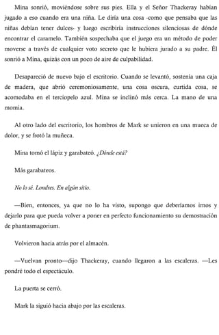 Mina sonrió, moviéndose sobre sus pies. Ella y el Señor Thackeray habían 
jugado a eso cuando era una niña. Le diría una cosa -como que pensaba que las 
niñas debían tener dulces- y luego escribiría instrucciones silenciosas de dónde 
encontrar el caramelo. También sospechaba que el juego era un método de poder 
moverse a través de cualquier voto secreto que le hubiera jurado a su padre. Él 
sonrió a Mina, quizás con un poco de aire de culpabilidad. 
Desapareció de nuevo bajo el escritorio. Cuando se levantó, sostenía una caja 
de madera, que abrió ceremoniosamente, una cosa oscura, curtida cosa, se 
acomodaba en el terciopelo azul. Mina se inclinó más cerca. La mano de una 
momia. 
Al otro lado del escritorio, los hombros de Mark se unieron en una mueca de 
dolor, y se frotó la muñeca. 
Mina tomó el lápiz y garabateó. ¿Dónde está? 
Más garabateos. 
No lo sé. Londres. En algún sitio. 
—Bien, entonces, ya que no lo ha visto, supongo que deberíamos irnos y 
dejarlo para que pueda volver a poner en perfecto funcionamiento su demostración 
de phantasmagorium. 
Volvieron hacia atrás por el almacén. 
—Vuelvan pronto—dijo Thackeray, cuando llegaron a las escaleras. —Les 
pondré todo el espectáculo. 
La puerta se cerró. 
Mark la siguió hacia abajo por las escaleras. 
 