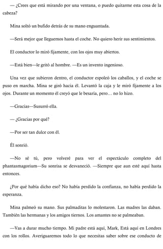 — ¿Crees que está mirando por una ventana, o puedo quitarme esta cosa de la 
cabeza? 
Mina soltó un bufido detrás de su mano enguantada. 
—Será mejor que lleguemos hasta el coche. No quiero herir sus sentimientos. 
El conductor lo miró fijamente, con los ojos muy abiertos. 
—Está bien—le gritó al hombre. —Es un invento ingenioso. 
Una vez que subieron dentro, el conductor espoleó los caballos, y el coche se 
puso en marcha. Mina se giró hacia él. Levantó la caja y le miró fijamente a los 
ojos. Durante un momento él creyó que le besaría, pero… no lo hizo. 
—Gracias—Susurró ella. 
— ¿Gracias por qué? 
—Por ser tan dulce con él. 
Él sonrió. 
—No sé tú, pero volveré para ver el espectáculo completo del 
phantasmagorium—Su sonrisa se desvaneció. —Siempre que aun esté aquí hasta 
entonces. 
¿Por qué había dicho eso? No había perdido la confianza, no había perdido la 
esperanza. 
Mina palmeó su mano. Sus palmaditas lo molestaron. Las madres las daban. 
También las hermanas y los amigos tiernos. Los amantes no se palmeaban. 
—Vas a durar mucho tiempo. Mi padre está aquí, Mark, Está aquí en Londres 
con los rollos. Averiguaremos todo lo que necesitas saber sobre ese conducto de 
 