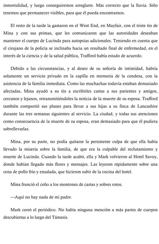 inmortalidad, y luego conseguiremos arreglarte. Más correcto que la lluvia. Sólo 
tenemos que permanecer visibles, para que él pueda encontrarnos. 
El resto de la tarde la gastaron en el West End, en Mayfair, con el triste tío de 
Mina y con sus primas, que les comunicaron que las autoridades deseaban 
mantener el cuerpo de Lucinda para autopsias adicionales. Teniendo en cuenta que 
el cirujano de la policía se inclinaba hacia un resultado final de enfermedad, en el 
interés de la ciencia y de la salud pública, Trafford había estado de acuerdo. 
Debido a las circunstancias, y al deseo de su señoría de intimidad, habría 
solamente un servicio privado en la capilla en memoria de la condesa, con la 
asistencia de la familia inmediata. Como las muchachas todavía estaban demasiado 
afectadas, Mina ayudó a su tío a escribirles cartas a sus parientes y amigos, 
cercanos y lejanos, retransmitiéndoles la noticia de la muerte de su esposa. Trafford 
también compartió sus planes para llevar a sus hijas a su finca de Lancashire 
durante las tres semanas siguientes al servicio. La ciudad, y todas sus atenciones 
como consecuencia de la muerte de su esposa, eran demasiado para que él pudiera 
sobrellevarlas. 
Mina, por su parte, no podía quitarse la persistente culpa de que ella había 
llevado la miseria sobre la familia, de que era la culpable del reclutamiento y 
muerte de Lucinda. Cuando la tarde acabó, ella y Mark volvieron al Hotel Savoy, 
donde habían llegado más flores y mensajes. Las leyeron rápidamente sobre una 
cena de pollo frío y ensalada, que hicieron subir de la cocina del hotel. 
Mina frunció el ceño a los montones de cartas y sobres rotos. 
—Aquí no hay nada de mi padre. 
Mark cerró el periódico. No había ninguna mención a más partes de cuerpos 
descubiertas a lo largo del Támesis. 
 