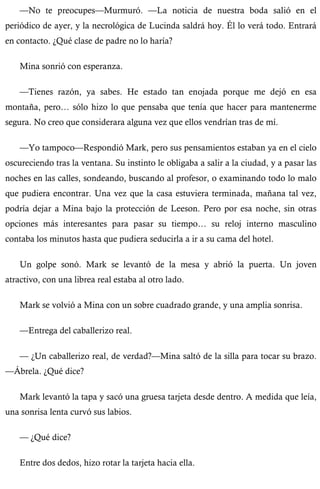 —No te preocupes—Murmuró. —La noticia de nuestra boda salió en el 
periódico de ayer, y la necrológica de Lucinda saldrá hoy. Él lo verá todo. Entrará 
en contacto. ¿Qué clase de padre no lo haría? 
Mina sonrió con esperanza. 
—Tienes razón, ya sabes. He estado tan enojada porque me dejó en esa 
montaña, pero… sólo hizo lo que pensaba que tenía que hacer para mantenerme 
segura. No creo que considerara alguna vez que ellos vendrían tras de mí. 
—Yo tampoco—Respondió Mark, pero sus pensamientos estaban ya en el cielo 
oscureciendo tras la ventana. Su instinto le obligaba a salir a la ciudad, y a pasar las 
noches en las calles, sondeando, buscando al profesor, o examinando todo lo malo 
que pudiera encontrar. Una vez que la casa estuviera terminada, mañana tal vez, 
podría dejar a Mina bajo la protección de Leeson. Pero por esa noche, sin otras 
opciones más interesantes para pasar su tiempo… su reloj interno masculino 
contaba los minutos hasta que pudiera seducirla a ir a su cama del hotel. 
Un golpe sonó. Mark se levantó de la mesa y abrió la puerta. Un joven 
atractivo, con una librea real estaba al otro lado. 
Mark se volvió a Mina con un sobre cuadrado grande, y una amplia sonrisa. 
—Entrega del caballerizo real. 
— ¿Un caballerizo real, de verdad?—Mina saltó de la silla para tocar su brazo. 
—Ábrela. ¿Qué dice? 
Mark levantó la tapa y sacó una gruesa tarjeta desde dentro. A medida que leía, 
una sonrisa lenta curvó sus labios. 
— ¿Qué dice? 
Entre dos dedos, hizo rotar la tarjeta hacia ella. 
 