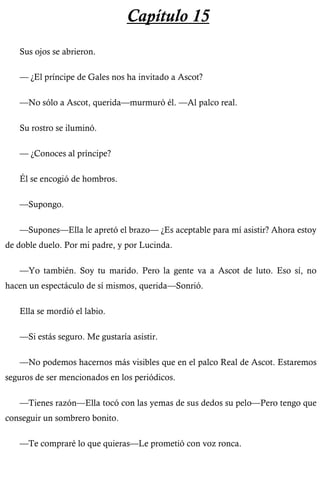 Capítulo 15 
Sus ojos se abrieron. 
— ¿El príncipe de Gales nos ha invitado a Ascot? 
—No sólo a Ascot, querida—murmuró él. —Al palco real. 
Su rostro se iluminó. 
— ¿Conoces al príncipe? 
Él se encogió de hombros. 
—Supongo. 
—Supones—Ella le apretó el brazo— ¿Es aceptable para mí asistir? Ahora estoy 
de doble duelo. Por mi padre, y por Lucinda. 
—Yo también. Soy tu marido. Pero la gente va a Ascot de luto. Eso sí, no 
hacen un espectáculo de sí mismos, querida—Sonrió. 
Ella se mordió el labio. 
—Si estás seguro. Me gustaría asistir. 
—No podemos hacernos más visibles que en el palco Real de Ascot. Estaremos 
seguros de ser mencionados en los periódicos. 
—Tienes razón—Ella tocó con las yemas de sus dedos su pelo—Pero tengo que 
conseguir un sombrero bonito. 
—Te compraré lo que quieras—Le prometió con voz ronca. 
 