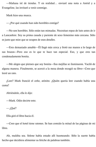 —Mañana iré de tiendas. Y en realidad… enviaré una nota a Astrid y a 
Evangeline, las invitaré a venir conmigo. 
Mark hizo una mueca. 
— ¿Por qué cuando han sido horribles contigo? 
—No son horribles. Sólo están tan mimadas. Necesitan ropas de luto antes de ir 
a Lancashire. Soy su prima casada y pariente de sexo femenino más cercana. Sólo 
es justo que mire que se ocupen de esos detalles. 
—Eres demasiado amable—Él llegó más cerca y frotó sus manos a lo largo de 
sus brazos—Pero eso es lo que te hace tan especial. Eso, y que eres tan 
condenadamente bonita. 
—Me alegro que pienses que soy bonita—Sus mejillas se iluminaron. Vaciló de 
alguna manera. Finalmente, se acercó a la mesa donde recogió su libro—Creo que 
leeré un rato. 
¿Leer? Mark frunció el ceño, atónito. ¿Quién quería leer cuando había una 
cama? 
Abriéndolo, ella le dijo: 
—Mark. Odio decirte esto. 
— ¿Qué? 
Ella giró el libro hacia él. 
—Creo que el hotel tiene ratones. Se han comido la mitad de las páginas de mi 
libro. 
Ah, maldita sea. Selene había estado allí husmeando. Sólo la suerte había 
hecho que decidiera alimentar su fetiche de palabras también. 
 