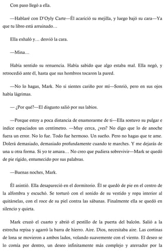 Con paso llegó a ella. 
—Hablaré con D’Oyly Carte—Él acarició su mejilla, y luego bajó su cara—Ya 
que tu libro está arruinado… 
Ella exhaló y… desvió la cara. 
—Mina… 
Había sentido su renuencia. Había sabido que algo estaba mal. Ella negó, y 
retrocedió ante él, hasta que sus hombros tocaron la pared. 
—No lo hagas, Mark. No si sientes cariño por mí—Sonrió, pero en sus ojos 
había lágrimas. 
— ¿Por qué?—El disgusto salió por sus labios. 
—Porque estoy a poca distancia de enamorarme de ti—Ella sostuvo su pulgar e 
índice espaciados un centímetro. —Muy cerca, ¿ves? No digo que lo de anoche 
fuera un error. No lo fue. Todo fue hermoso. Un sueño. Pero no hagas que te ame. 
Dolerá demasiado, demasiado profundamente cuando te marches. Y me dejarás de 
una u otra forma. Si yo te amara… No creo que pudiera sobrevivir—Mark se quedó 
de pie rígido, entumecido por sus palabras. 
—Buenas noches, Mark. 
Él asintió. Ella desapareció en el dormitorio. Él se quedó de pie en el centro de 
la alfombra y escuchó. Se torturó con el sonido de su vestido y ropa interior al 
quitárselas, con el roce de su piel contra las sábanas. Finalmente ella se quedó en 
silencio y quieta. 
Mark cruzó el cuarto y abrió el pestillo de la puerta del balcón. Salió a la 
estrecha repisa y agarró la barra de hierro. Aire. Dios, necesitaba aire. Las cortinas 
de lona se movieron a ambos lados, volando suavemente con el viento. El deseo se 
lo comía por dentro, un deseo infinitamente más complejo y aterrador por la 
 