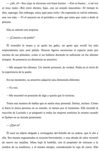 — ¿Ah, sí?—Sus cejas se elevaron con buen humor. —Eso es bueno... o tal vez 
es muy malo—Rió entre dientes, bajo, con un sonido masculino—El tiempo lo 
dirá, supongo. Sin embargo, estoy aquí para verla—Su expresión se volvió solemne, 
una vez más. —Vi el anuncio en el periódico y sabía que tenía que venir a darle el 
pésame. 
Ella se calentó con sorpresa. 
— ¿Conocía a mi padre? 
Él extendió la mano y se quitó las gafas, un gesto que reveló los más 
sorprendentes ojos azul pálido. Huecos ligeros oscurecían el espacio justo por 
encima de sus pómulos, como si no hubiera dormido lo suficiente en los últimos 
tiempos. Su presencia no disminuía su atractivo. 
—Me atrapan los idiomas. Un interés personal, de verdad. Nada en el nivel de 
la experiencia de tu padre. 
En ese momento, su atractivo adquirió una dimensión diferente. 
—Ya veo. 
—Me encontré en posesión de algo y quería que lo tuvieras. 
Tenía una manera de hablar que se sentía muy personal. Íntima, incluso. Como 
si fuera la única persona en su mundo, al menos por el momento. Ella recordó la 
reacción de Lucinda y se preguntó si todas las mujeres sentirían lo mismo cuando 
se fijaban en su mirada penetrante. 
— ¿Qué es? 
Él sacó un objeto delgado y rectangular del bolsillo de su cadera, que le dio a 
ella. Sus manos enguantadas se tocaron brevemente, y una oleada de calor recorrió 
de nuevo sus mejillas. Mina bajó la barbilla, con el propósito de retirarse a la 
sombra de su sombrero, y al mismo tiempo, considerando la caja de cuero. Ella 
 