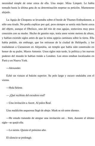 necesidad simple de estar cerca de ella. Una mujer. Mina Limpett. Le había 
tomado hasta la última gota de su determinación respetar su petición. Mantenerse 
alejado. 
La Aguja de Cleopatra se levantaba sobre el borde de Thames Embankment, a 
sólo una tirada. No podía explicar por qué, pero siempre se sentía más fuerte cerca 
del objeto, aunque el Obelisco, uno del trío de esas agujas, sostuviera muy poca 
conexión con su madre. Hecho de granito rojo, tenía unos veinte metros de altura, 
y habían existido siglos antes de que la reina egipcia caminara sobre la tierra. Ella 
había pedido, sin embargo, que los retiraran de la ciudad de Heliópolis, y los 
trasladaran a Caesareum en Alejandría, un templo que había sido construido en 
honor de su padre, Marco Antonio. Unos siglos más tarde, la política y los nuevos 
poderes del mundo lo habían traído a Londres. Los otros estaban localizados en 
Paris y en Nueva York. 
—Alexander. 
Echó un vistazo al balcón superior. Su pelo largo y oscuro ondulaba con el 
viento. 
—Hola Selene. 
— ¿Qué recibiste del escudero real? 
—Una invitación a Ascot. Al palco Real. 
Una maldición asquerosa llegó de abajo. Mark se rió entre dientes. 
—He estado tratando de atrapar una invitación así… bien, durante el último 
siglo—se quejó ella. 
—Lo siento. Quizás el próximo año. 
El silencio se prolongó. 
 