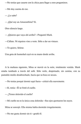 —No tenías que casarte con la chica para llegar a esos pergaminos. 
—Me doy cuenta de eso. 
— ¿Lo sabe? 
— ¿Qué soy un Amaranthine? Sí. 
Otro silencio largo. 
— ¿Quieres que vaya ahí arriba?—Preguntó Mark. 
—Cállate. Ni siquiera vine a verte. Sólo a dar un vistazo. 
—Te quiero, Selene. 
Una gota de humedad cayó en su mano desde arriba. 
A la mañana siguiente, Mina se movió en la suite, totalmente vestida. Mark 
estaba tumbado a través del sofá. Sólo verlo, despeinado, sin camisa, con su 
pantalón medio desabrochado, hacía que su boca se secara. 
—No tenías porqué dormir aquí fuera—criticó ella suavemente. 
—Sí, tenía—Él se frotó el cuello. 
— ¿Tienes dolorido el cuello? 
—Mi cuello no es la única cosa dolorida—Sus ojos quemaron los suyos. 
Mina se sonrojó. Ella misma había dormido irregularmente. 
—No me gusta dormir sin ti—gruñó él. 
 