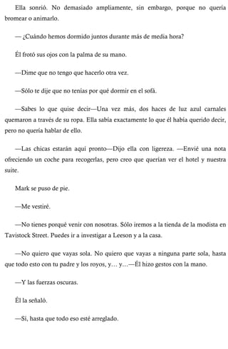 Ella sonrió. No demasiado ampliamente, sin embargo, porque no quería 
bromear o animarlo. 
— ¿Cuándo hemos dormido juntos durante más de media hora? 
Él frotó sus ojos con la palma de su mano. 
—Dime que no tengo que hacerlo otra vez. 
—Sólo te dije que no tenías por qué dormir en el sofá. 
—Sabes lo que quise decir—Una vez más, dos haces de luz azul carnales 
quemaron a través de su ropa. Ella sabía exactamente lo que él había querido decir, 
pero no quería hablar de ello. 
—Las chicas estarán aquí pronto—Dijo ella con ligereza. —Envié una nota 
ofreciendo un coche para recogerlas, pero creo que querían ver el hotel y nuestra 
suite. 
Mark se puso de pie. 
—Me vestiré. 
—No tienes porqué venir con nosotras. Sólo iremos a la tienda de la modista en 
Tavistock Street. Puedes ir a investigar a Leeson y a la casa. 
—No quiero que vayas sola. No quiero que vayas a ninguna parte sola, hasta 
que todo esto con tu padre y los royos, y… y…—Él hizo gestos con la mano. 
—Y las fuerzas oscuras. 
Él la señaló. 
—Sí, hasta que todo eso esté arreglado. 
 