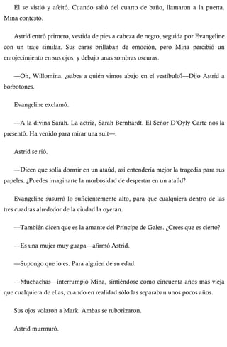 Él se vistió y afeitó. Cuando salió del cuarto de baño, llamaron a la puerta. 
Mina contestó. 
Astrid entró primero, vestida de pies a cabeza de negro, seguida por Evangeline 
con un traje similar. Sus caras brillaban de emoción, pero Mina percibió un 
enrojecimiento en sus ojos, y debajo unas sombras oscuras. 
—Oh, Willomina, ¿sabes a quién vimos abajo en el vestíbulo?—Dijo Astrid a 
borbotones. 
Evangeline exclamó. 
—A la divina Sarah. La actriz, Sarah Bernhardt. El Señor D’Oyly Carte nos la 
presentó. Ha venido para mirar una suit—. 
Astrid se rió. 
—Dicen que solía dormir en un ataúd, así entendería mejor la tragedia para sus 
papeles. ¿Puedes imaginarte la morbosidad de despertar en un ataúd? 
Evangeline susurró lo suficientemente alto, para que cualquiera dentro de las 
tres cuadras alrededor de la ciudad la oyeran. 
—También dicen que es la amante del Príncipe de Gales. ¿Crees que es cierto? 
—Es una mujer muy guapa—afirmó Astrid. 
—Supongo que lo es. Para alguien de su edad. 
—Muchachas—interrumpió Mina, sintiéndose como cincuenta años más vieja 
que cualquiera de ellas, cuando en realidad sólo las separaban unos pocos años. 
Sus ojos volaron a Mark. Ambas se ruborizaron. 
Astrid murmuró. 
 