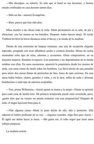 —Mis disculpas, su señoría. Es sólo que el hotel es tan hermoso, y hemos 
estado confinadas en casa durante tantos días. 
—Sólo un día—susurró Evangeline. 
—Bien, parece que han sido días. 
Mina mostró a las chicas toda la suite. Mark permaneció en la sala, de pie y 
silencioso, con las manos en los bolsillos. Después, todos fueron abajo. El coche 
Trafford les llevó la breve distancia entre el Savoy y la tienda de la modista. 
Detrás de una extensión de limpias ventanas, una sala de recepción elegante 
esperaba, arreglada con ricas alfombras azules y cortinas doradas. Mesas de caoba 
mostraban todo tipo de telas, adornos y accesorios. Otros compradores, en su 
mayoría mujeres, llenaban el espacio. Los asistentes y las dependientas de la tienda 
estaban con ellas. En unos momentos, apareció la propietaria desde los cuartos de 
atrás, con unas cintas de medir sobre los hombros. Las llevó detrás de una pantalla 
para mirar dos mesas llenas de pertrechos de luto, fuera de ojos curiosos. En una 
mesa había bolsos, chales, guantes y velos, y en la otra, rollos de seda y diversas 
bombazines y todo tipo de adornos aceptables. 
—Ven, prima Willomina—Astrid apretó su mano y la atrajo—Dame tu opinión 
para cada cosa de medio luto. Mi primera temporada puede estar arruinada, pero, 
¿quién dice que en verano no puedo terminar con una proposición? Después de 
todo, el negro funcionó bien para ti. 
—Pide algunas cosas—Mark se puso detrás de ella, alto y protector. Ella 
saboreó el timbre profundo de su voz. —Algunos vestidos. Algo fino para Ascot— 
Él agitó sus dedos hacia la mesa. —Me gusta ese, el rollo negro que tiene unos 
reflejos púrpuras. 
La modista sonrió. 
 