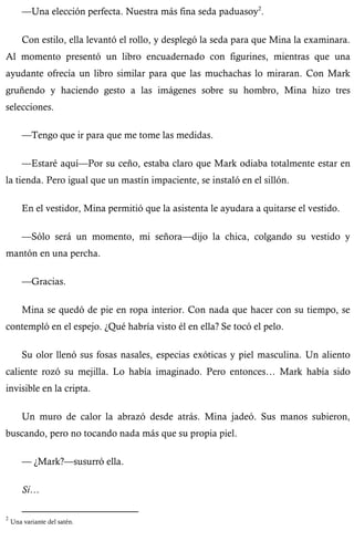 —Una elección perfecta. Nuestra más fina seda paduasoy2. 
Con estilo, ella levantó el rollo, y desplegó la seda para que Mina la examinara. 
Al momento presentó un libro encuadernado con figurines, mientras que una 
ayudante ofrecía un libro similar para que las muchachas lo miraran. Con Mark 
gruñendo y haciendo gesto a las imágenes sobre su hombro, Mina hizo tres 
selecciones. 
—Tengo que ir para que me tome las medidas. 
—Estaré aquí—Por su ceño, estaba claro que Mark odiaba totalmente estar en 
la tienda. Pero igual que un mastín impaciente, se instaló en el sillón. 
En el vestidor, Mina permitió que la asistenta le ayudara a quitarse el vestido. 
—Sólo será un momento, mi señora—dijo la chica, colgando su vestido y 
mantón en una percha. 
—Gracias. 
Mina se quedó de pie en ropa interior. Con nada que hacer con su tiempo, se 
contempló en el espejo. ¿Qué habría visto él en ella? Se tocó el pelo. 
Su olor llenó sus fosas nasales, especias exóticas y piel masculina. Un aliento 
caliente rozó su mejilla. Lo había imaginado. Pero entonces… Mark había sido 
invisible en la cripta. 
Un muro de calor la abrazó desde atrás. Mina jadeó. Sus manos subieron, 
buscando, pero no tocando nada más que su propia piel. 
— ¿Mark?—susurró ella. 
Sí… 
2 Una variante del satén. 
 