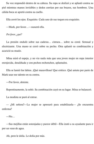 Su voz respondió dentro de su cabeza. Su ropa se deslizó y se aplastó contra su 
piel mientras manos invisibles y dedos corrían por sus brazos, sus hombros. Una 
cálida boca se apretó contra su cuello. 
Ella cerró los ojos. Exquisito. Cada uno de sus toques era exquisito. 
—Mark, por favor…—susurró ella. 
Por favor, ¿qué? 
La presión onduló sobre sus caderas… cintura… sobre su corsé. Sensual y 
electrizante. Una mano se cerró sobre su pecho. Otra aplastó su combinación y 
acarició su muslo. 
Mina miró el espejo, y no vio nada más que una joven mujer en ropa interior 
enrojecida, desaliñada y con pechos rechonchos, aplastados. 
Ella se lamió los labios. ¡Qué maravilloso! Que erótico. Qué astuto por parte de 
Mark usar ese talento en su contra. 
—Por favor, detente. 
Repentinamente, la soltó. Su combinación cayó en su lugar. Mina se balanceó. 
La modista se paró al entrar. 
— ¿Mi señora?—La mujer se apresuró para estabilizarla— ¿Se encuentra 
enferma? 
—No… 
—Sus mejillas están sonrojadas y parece débil—Ella instó a su ayudante para ir 
por un vaso de agua. 
Ah, pero le dolía. Le dolía por más. 
 