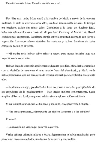Cuando estés lista, Mina. Cuando estés lista, ven a mí. 
Dos días más tarde, Mina entró a la sombra de Mark a través de la enorme 
multitud. El cielo se extendía sobre ellos, un dosel interminable de azul. El tiempo 
era precioso, cálido sin sentir calor. Circularon a lo largo del Recinto Real, 
habiendo sido escoltados a través de allí por Lord Coventry, el Maestro del Royal 
Buckhounds, en persona. La tribuna surgía sobre la multitud adornada con flores y 
vegetación. Los espectadores atestaban las ventanas y techos. Banderas de todos 
colores se batían en el viento. 
—Mi madre solía hablar sobre asistir a Ascot, pero nunca imaginé algo tan 
impresionante como esto. 
Habían logrado coexistir amablemente durante dos días. Mina había cumplido 
con su decisión de mantener el matrimonio fuera del dormitorio, y Mark no la 
había presionado, con un escalofrío de tensión sensual que electrificaba el aire ente 
ellos. 
—Realmente es algo, ¿verdad?—La hizo acercarse a su lado, protegiéndola de 
los empujones de la muchedumbre. —Han hecho mejoras recientemente, hasta 
ampliar el Recinto Real, aunque no sabrías si esta aglomeración es ridícula. 
Mina vislumbró unos carriles blancos, y más allá, el césped verde brillante. 
—Hay tantas personas, ¿cómo puede ver alguien la carrera o a los caballos? 
Él sonrió. 
—La mayoría no viene aquí para ver la carrera. 
Varios señores gritaron saludos a Mark. Seguramente lo había imaginado, pero 
parecía un eco a su alrededor, una forma de susurros y murmullos. 
 