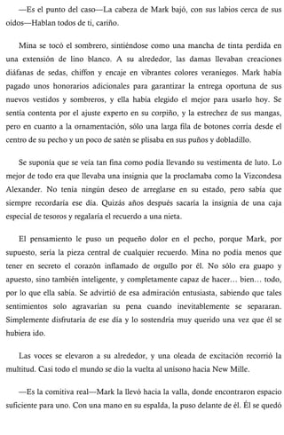 —Es el punto del caso—La cabeza de Mark bajó, con sus labios cerca de sus 
oídos—Hablan todos de ti, cariño. 
Mina se tocó el sombrero, sintiéndose como una mancha de tinta perdida en 
una extensión de lino blanco. A su alrededor, las damas llevaban creaciones 
diáfanas de sedas, chiffon y encaje en vibrantes colores veraniegos. Mark había 
pagado unos honorarios adicionales para garantizar la entrega oportuna de sus 
nuevos vestidos y sombreros, y ella había elegido el mejor para usarlo hoy. Se 
sentía contenta por el ajuste experto en su corpiño, y la estrechez de sus mangas, 
pero en cuanto a la ornamentación, sólo una larga fila de botones corría desde el 
centro de su pecho y un poco de satén se plisaba en sus puños y dobladillo. 
Se suponía que se veía tan fina como podía llevando su vestimenta de luto. Lo 
mejor de todo era que llevaba una insignia que la proclamaba como la Vizcondesa 
Alexander. No tenía ningún deseo de arreglarse en su estado, pero sabía que 
siempre recordaría ese día. Quizás años después sacaría la insignia de una caja 
especial de tesoros y regalaría el recuerdo a una nieta. 
El pensamiento le puso un pequeño dolor en el pecho, porque Mark, por 
supuesto, sería la pieza central de cualquier recuerdo. Mina no podía menos que 
tener en secreto el corazón inflamado de orgullo por él. No sólo era guapo y 
apuesto, sino también inteligente, y completamente capaz de hacer… bien… todo, 
por lo que ella sabía. Se advirtió de esa admiración entusiasta, sabiendo que tales 
sentimientos solo agravarían su pena cuando inevitablemente se separaran. 
Simplemente disfrutaría de ese día y lo sostendría muy querido una vez que él se 
hubiera ido. 
Las voces se elevaron a su alrededor, y una oleada de excitación recorrió la 
multitud. Casi todo el mundo se dio la vuelta al unísono hacia New Mille. 
—Es la comitiva real—Mark la llevó hacia la valla, donde encontraron espacio 
suficiente para uno. Con una mano en su espalda, la puso delante de él. Él se quedó 
 