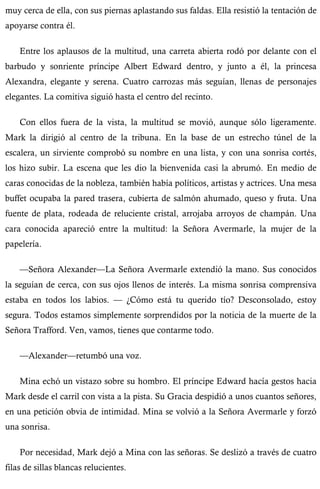 muy cerca de ella, con sus piernas aplastando sus faldas. Ella resistió la tentación de 
apoyarse contra él. 
Entre los aplausos de la multitud, una carreta abierta rodó por delante con el 
barbudo y sonriente príncipe Albert Edward dentro, y junto a él, la princesa 
Alexandra, elegante y serena. Cuatro carrozas más seguían, llenas de personajes 
elegantes. La comitiva siguió hasta el centro del recinto. 
Con ellos fuera de la vista, la multitud se movió, aunque sólo ligeramente. 
Mark la dirigió al centro de la tribuna. En la base de un estrecho túnel de la 
escalera, un sirviente comprobó su nombre en una lista, y con una sonrisa cortés, 
los hizo subir. La escena que les dio la bienvenida casi la abrumó. En medio de 
caras conocidas de la nobleza, también había políticos, artistas y actrices. Una mesa 
buffet ocupaba la pared trasera, cubierta de salmón ahumado, queso y fruta. Una 
fuente de plata, rodeada de reluciente cristal, arrojaba arroyos de champán. Una 
cara conocida apareció entre la multitud: la Señora Avermarle, la mujer de la 
papelería. 
—Señora Alexander—La Señora Avermarle extendió la mano. Sus conocidos 
la seguían de cerca, con sus ojos llenos de interés. La misma sonrisa comprensiva 
estaba en todos los labios. — ¿Cómo está tu querido tío? Desconsolado, estoy 
segura. Todos estamos simplemente sorprendidos por la noticia de la muerte de la 
Señora Trafford. Ven, vamos, tienes que contarme todo. 
—Alexander—retumbó una voz. 
Mina echó un vistazo sobre su hombro. El príncipe Edward hacía gestos hacia 
Mark desde el carril con vista a la pista. Su Gracia despidió a unos cuantos señores, 
en una petición obvia de intimidad. Mina se volvió a la Señora Avermarle y forzó 
una sonrisa. 
Por necesidad, Mark dejó a Mina con las señoras. Se deslizó a través de cuatro 
filas de sillas blancas relucientes. 
 