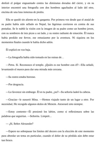 deslizó el pulgar enguantado contra las diminutas doradas del cierre, y en su 
interior encontró una fotografía con dos hombres agachados al lado del otro, 
encima de una losa inmensa de piedra. 
Ella se quedó sin aliento en la garganta. Por primera vez desde que el ataúd de 
su padre había sido sellado en Nepal, las lágrimas corrieron en contra de sus 
pestañas. Se le nubló la visión con la imagen de su padre como un hombre joven, 
con su sombrero de tres picos a un lado, y su rostro radiante de emoción. Él nunca 
había perdido ese fervor, ese entusiasmo por la aventura. Ni siquiera en los 
momentos finales cuando le había dicho adiós. 
Él explicó en voz baja. 
—La fotografía había sido tomada en las ruinas de… 
—Petra. Sí. Reconozco el templo. ¿Quién es ese hombre con él?—Ella señaló, 
levantando el marco para dar una mirada más cercana. 
—Su rostro estaba borroso. 
—Por desgracia. 
—Lo favorece sin embargo. Él es tu padre, ¿no?—Su señoría ladeó la cabeza. 
—Gracias—le susurró Mina. —Hemos viajado tanto de un lugar a otro. Por 
necesidad, He recogido algunos dedos de Menem. Atesoraré esto siempre. 
—Estoy contento—Él presionó los labios, como si reflexionara sobre las 
palabras que seguirían. —Señorita. Limpett... 
— ¿Sí, Señor Alexander? 
—Espero no sobrepasar los límites del decoro con la elección de este momento 
para abordar un tema en particular, cuando el dolor de su pérdida aún debe estar 
tan fresco. 
 