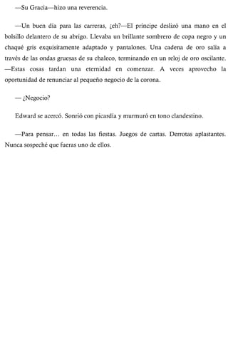 —Su Gracia—hizo una reverencia. 
—Un buen día para las carreras, ¿eh?—El príncipe deslizó una mano en el 
bolsillo delantero de su abrigo. Llevaba un brillante sombrero de copa negro y un 
chaqué gris exquisitamente adaptado y pantalones. Una cadena de oro salía a 
través de las ondas gruesas de su chaleco, terminando en un reloj de oro oscilante. 
—Estas cosas tardan una eternidad en comenzar. A veces aprovecho la 
oportunidad de renunciar al pequeño negocio de la corona. 
— ¿Negocio? 
Edward se acercó. Sonrió con picardía y murmuró en tono clandestino. 
—Para pensar… en todas las fiestas. Juegos de cartas. Derrotas aplastantes. 
Nunca sospeché que fueras uno de ellos. 
 