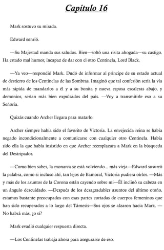 Capítulo 16 
Mark sostuvo su mirada. 
Edward sonrió. 
—Su Majestad manda sus saludos. Bien—soltó una risita ahogada—su castigo. 
Ha estado mal humor, incapaz de dar con el otro Centinela, Lord Black. 
—Ya veo—respondió Mark. Dudó de informar al príncipe de su estado actual 
de destierro de los Centinelas de las Sombras. Imaginó que tal confesión sería la vía 
más rápida de mandarlos a él y a su bonita y nueva esposa escaleras abajo, y 
demonios, serían más bien expulsados del país. —Voy a transmitirle eso a su 
Señoría. 
Quizás cuando Archer llegara para matarlo. 
Archer siempre había sido el favorito de Victoria. La envejecida reina se había 
negado incondicionalmente a comunicarse con cualquier otro Centinela. Había 
sido ella la que había insistido en que Archer reemplazara a Mark en la búsqueda 
del Destripador. 
—Como bien sabes, la monarca se está volviendo... más vieja—Edward susurró 
la palabra, como si incluso ahí, tan lejos de Bamoral, Victoria pudiera oírlos. —Más 
y más de los asuntos de la Corona están cayendo sobre mí—Él inclinó su cabeza en 
un ángulo descuidado. —Después de los desagradables asuntos del último otoño, 
estamos bastante preocupados con esas partes cortadas de cuerpos femeninos que 
han sido recuperados a lo largo del Támesis—Sus ojos se alzaron hacia Mark. — 
No habrá más, ¿o sí? 
Mark evadió cualquier respuesta directa. 
—Los Centinelas trabaja ahora para asegurarse de eso. 
 