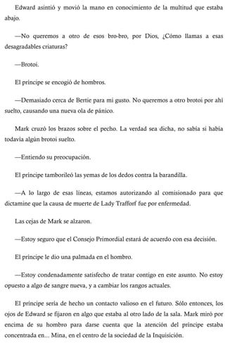 Edward asintió y movió la mano en conocimiento de la multitud que estaba 
abajo. 
—No queremos a otro de esos bro-bro, por Dios, ¿Cómo llamas a esas 
desagradables criaturas? 
—Brotoi. 
El príncipe se encogió de hombros. 
—Demasiado cerca de Bertie para mi gusto. No queremos a otro brotoi por ahí 
suelto, causando una nueva ola de pánico. 
Mark cruzó los brazos sobre el pecho. La verdad sea dicha, no sabía si había 
todavía algún brotoi suelto. 
—Entiendo su preocupación. 
El príncipe tamborileó las yemas de los dedos contra la barandilla. 
—A lo largo de esas líneas, estamos autorizando al comisionado para que 
dictamine que la causa de muerte de Lady Trafforf fue por enfermedad. 
Las cejas de Mark se alzaron. 
—Estoy seguro que el Consejo Primordial estará de acuerdo con esa decisión. 
El príncipe le dio una palmada en el hombro. 
—Estoy condenadamente satisfecho de tratar contigo en este asunto. No estoy 
opuesto a algo de sangre nueva, y a cambiar los rangos actuales. 
El príncipe sería de hecho un contacto valioso en el futuro. Sólo entonces, los 
ojos de Edward se fijaron en algo que estaba al otro lado de la sala. Mark miró por 
encima de su hombro para darse cuenta que la atención del príncipe estaba 
concentrada en... Mina, en el centro de la sociedad de la Inquisición. 
 