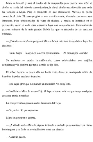 Mark se levantó y asió el tirador de la campanilla para hacerle una señal al 
chofer. A través del tubo de comunicación, le dio al chofer una dirección que no le 
fue familiar a Mina. Para el momento en que atravesaron Mayfair, la noche 
oscurecía el cielo. El carruaje giró en una avenida corta, alineada con unas casas 
inmensas. Pilas amontonadas de vigas de madera y basura se juntaban en el 
pavimento, como si cada casa estuviera bajo una remodelación. Eventualmente 
pararon enfrente de la más grande. Había luz que se escapaba de las ventanas 
frontales. 
— ¿Dónde estamos?—le preguntó Mina a Mark mientras le ayudaba a bajar las 
escaleras. 
—En mi hogar—La dejó en la acera pavimentada. —Al menos por la noche. 
Su malestar se estaba intensificando, como evidenciaban sus mejillas 
demacradas y la sombra que tenía debajo de los ojos. 
El señor Leeson, a quien ella no había visto desde su malograda salida de 
Londres, bajó las escaleras frontales. 
—Está aquí. ¿Por qué no mandó un mensaje? No estoy listo. 
—Enséñale a Mina la casa—Dijo él ásperamente. —Y ve que tenga cualquier 
cosa que pueda necesitar. 
La comprensión apareció en las facciones del viejo. 
—Oh, señor. Sí, por supuesto. 
Mark se alejó por el césped. 
— ¿A dónde vas?—Mina lo siguió, trotando a su lado para mantener su ritmo. 
Sus enaguas y su falda se arremolinaron entre sus piernas. 
—A dar un paseo. 
 