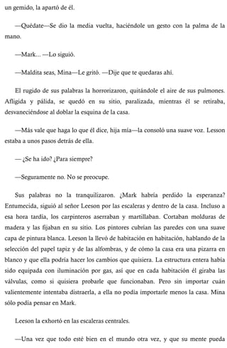 un gemido, la apartó de él. 
—Quédate—Se dio la media vuelta, haciéndole un gesto con la palma de la 
mano. 
—Mark... —Lo siguió. 
—Maldita seas, Mina—Le gritó. —Dije que te quedaras ahí. 
El rugido de sus palabras la horrorizaron, quitándole el aire de sus pulmones. 
Afligida y pálida, se quedó en su sitio, paralizada, mientras él se retiraba, 
desvaneciéndose al doblar la esquina de la casa. 
—Más vale que haga lo que él dice, hija mía—la consoló una suave voz. Lesson 
estaba a unos pasos detrás de ella. 
— ¿Se ha ido? ¿Para siempre? 
—Seguramente no. No se preocupe. 
Sus palabras no la tranquilizaron. ¿Mark habría perdido la esperanza? 
Entumecida, siguió al señor Leeson por las escaleras y dentro de la casa. Incluso a 
esa hora tardía, los carpinteros aserraban y martillaban. Cortaban molduras de 
madera y las fijaban en su sitio. Los pintores cubrían las paredes con una suave 
capa de pintura blanca. Leeson la llevó de habitación en habitación, hablando de la 
selección del papel tapiz y de las alfombras, y de cómo la casa era una pizarra en 
blanco y que ella podría hacer los cambios que quisiera. La estructura entera había 
sido equipada con iluminación por gas, así que en cada habitación él giraba las 
válvulas, como si quisiera probarle que funcionaban. Pero sin importar cuán 
valientemente intentaba distraerla, a ella no podía importarle menos la casa. Mina 
sólo podía pensar en Mark. 
Leeson la exhortó en las escaleras centrales. 
—Una vez que todo esté bien en el mundo otra vez, y que su mente pueda 
 