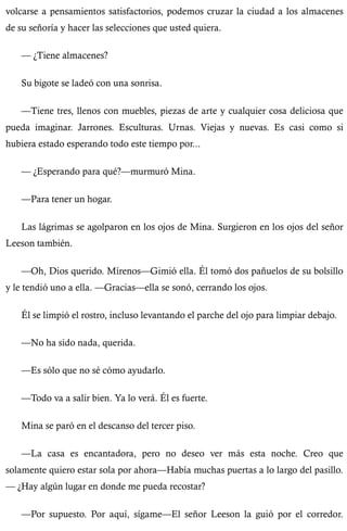 volcarse a pensamientos satisfactorios, podemos cruzar la ciudad a los almacenes 
de su señoría y hacer las selecciones que usted quiera. 
— ¿Tiene almacenes? 
Su bigote se ladeó con una sonrisa. 
—Tiene tres, llenos con muebles, piezas de arte y cualquier cosa deliciosa que 
pueda imaginar. Jarrones. Esculturas. Urnas. Viejas y nuevas. Es casi como si 
hubiera estado esperando todo este tiempo por... 
— ¿Esperando para qué?—murmuró Mina. 
—Para tener un hogar. 
Las lágrimas se agolparon en los ojos de Mina. Surgieron en los ojos del señor 
Leeson también. 
—Oh, Dios querido. Mírenos—Gimió ella. Él tomó dos pañuelos de su bolsillo 
y le tendió uno a ella. —Gracias—ella se sonó, cerrando los ojos. 
Él se limpió el rostro, incluso levantando el parche del ojo para limpiar debajo. 
—No ha sido nada, querida. 
—Es sólo que no sé cómo ayudarlo. 
—Todo va a salir bien. Ya lo verá. Él es fuerte. 
Mina se paró en el descanso del tercer piso. 
—La casa es encantadora, pero no deseo ver más esta noche. Creo que 
solamente quiero estar sola por ahora—Había muchas puertas a lo largo del pasillo. 
— ¿Hay algún lugar en donde me pueda recostar? 
—Por supuesto. Por aquí, sígame—El señor Leeson la guió por el corredor. 
 
