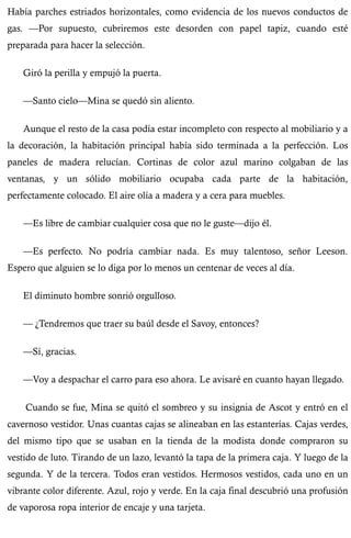 Había parches estriados horizontales, como evidencia de los nuevos conductos de 
gas. —Por supuesto, cubriremos este desorden con papel tapiz, cuando esté 
preparada para hacer la selección. 
Giró la perilla y empujó la puerta. 
—Santo cielo—Mina se quedó sin aliento. 
Aunque el resto de la casa podía estar incompleto con respecto al mobiliario y a 
la decoración, la habitación principal había sido terminada a la perfección. Los 
paneles de madera relucían. Cortinas de color azul marino colgaban de las 
ventanas, y un sólido mobiliario ocupaba cada parte de la habitación, 
perfectamente colocado. El aire olía a madera y a cera para muebles. 
—Es libre de cambiar cualquier cosa que no le guste—dijo él. 
—Es perfecto. No podría cambiar nada. Es muy talentoso, señor Leeson. 
Espero que alguien se lo diga por lo menos un centenar de veces al día. 
El diminuto hombre sonrió orgulloso. 
— ¿Tendremos que traer su baúl desde el Savoy, entonces? 
—Sí, gracias. 
—Voy a despachar el carro para eso ahora. Le avisaré en cuanto hayan llegado. 
Cuando se fue, Mina se quitó el sombreo y su insignia de Ascot y entró en el 
cavernoso vestidor. Unas cuantas cajas se alineaban en las estanterías. Cajas verdes, 
del mismo tipo que se usaban en la tienda de la modista donde compraron su 
vestido de luto. Tirando de un lazo, levantó la tapa de la primera caja. Y luego de la 
segunda. Y de la tercera. Todos eran vestidos. Hermosos vestidos, cada uno en un 
vibrante color diferente. Azul, rojo y verde. En la caja final descubrió una profusión 
de vaporosa ropa interior de encaje y una tarjeta. 
 