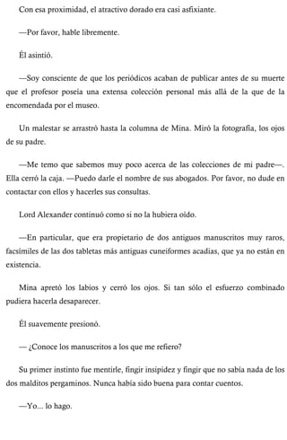 Con esa proximidad, el atractivo dorado era casi asfixiante. 
—Por favor, hable libremente. 
Él asintió. 
—Soy consciente de que los periódicos acaban de publicar antes de su muerte 
que el profesor poseía una extensa colección personal más allá de la que de la 
encomendada por el museo. 
Un malestar se arrastró hasta la columna de Mina. Miró la fotografía, los ojos 
de su padre. 
—Me temo que sabemos muy poco acerca de las colecciones de mi padre—. 
Ella cerró la caja. —Puedo darle el nombre de sus abogados. Por favor, no dude en 
contactar con ellos y hacerles sus consultas. 
Lord Alexander continuó como si no la hubiera oído. 
—En particular, que era propietario de dos antiguos manuscritos muy raros, 
facsímiles de las dos tabletas más antiguas cuneiformes acadias, que ya no están en 
existencia. 
Mina apretó los labios y cerró los ojos. Si tan sólo el esfuerzo combinado 
pudiera hacerla desaparecer. 
Él suavemente presionó. 
— ¿Conoce los manuscritos a los que me refiero? 
Su primer instinto fue mentirle, fingir insipidez y fingir que no sabía nada de los 
dos malditos pergaminos. Nunca había sido buena para contar cuentos. 
—Yo... lo hago. 
 