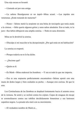 Una ceja oscura se levantó. 
—Llamada así por una amiga. 
—La señora Hazelgreaves es un áspid—Mina acusó. —Las áspides son 
venenosas. ¿Estás tratando de matarme? 
—Nooo— Selene metió la serpiente en una bolsa de terciopelo que tenía atada 
a la cintura. —Sólo quería algunos gritos y unos saltos alrededor. Eso es todo, te lo 
juro—Sus labios dibujaron una amplia sonrisa. —Todo en sana diversión. 
Mina no le devolvió la sonrisa. 
—Disculpa si mi reacción te ha decepcionado. ¿Por qué estás en mi habitación? 
La sonrisa se evaporó. 
—Porque todavía no te lo ha dicho. 
— ¿Decirme qué? 
—Quién es él. 
—Es Mark—Mina enderezó los hombros. —Y eso es todo lo que me importa. 
—Esa es una respuesta perfectamente encantadora—Selene apretó con una 
mano de dedos largos y bien cuidados su pecho. —Aunque eres curiosa. Sé que lo 
eres. 
Los Centinelasna de las Sombras se desplazó lentamente hacia el asiento cerca 
de la ventana. Se sentó y se reclinó contra los cojines. Capas de enaguas de encaje 
se arremolinaron contra sus tobillos decididamente femeninos y sus lustrosos 
zapatitos negros. La pesada tela siseó con su movimiento. 
—El verdadero nombre de Mark es... 
 