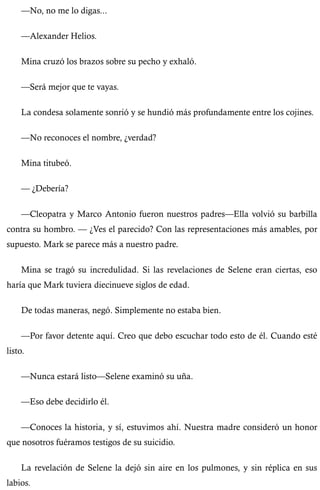 —No, no me lo digas... 
—Alexander Helios. 
Mina cruzó los brazos sobre su pecho y exhaló. 
—Será mejor que te vayas. 
La condesa solamente sonrió y se hundió más profundamente entre los cojines. 
—No reconoces el nombre, ¿verdad? 
Mina titubeó. 
— ¿Debería? 
—Cleopatra y Marco Antonio fueron nuestros padres—Ella volvió su barbilla 
contra su hombro. — ¿Ves el parecido? Con las representaciones más amables, por 
supuesto. Mark se parece más a nuestro padre. 
Mina se tragó su incredulidad. Si las revelaciones de Selene eran ciertas, eso 
haría que Mark tuviera diecinueve siglos de edad. 
De todas maneras, negó. Simplemente no estaba bien. 
—Por favor detente aquí. Creo que debo escuchar todo esto de él. Cuando esté 
listo. 
—Nunca estará listo—Selene examinó su uña. 
—Eso debe decidirlo él. 
—Conoces la historia, y sí, estuvimos ahí. Nuestra madre consideró un honor 
que nosotros fuéramos testigos de su suicidio. 
La revelación de Selene la dejó sin aire en los pulmones, y sin réplica en sus 
labios. 
 