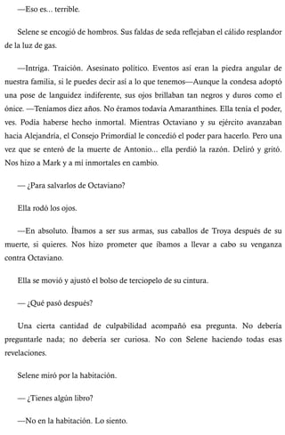 —Eso es... terrible. 
Selene se encogió de hombros. Sus faldas de seda reflejaban el cálido resplandor 
de la luz de gas. 
—Intriga. Traición. Asesinato político. Eventos así eran la piedra angular de 
nuestra familia, si le puedes decir así a lo que tenemos—Aunque la condesa adoptó 
una pose de languidez indiferente, sus ojos brillaban tan negros y duros como el 
ónice. —Teníamos diez años. No éramos todavía Amaranthines. Ella tenía el poder, 
ves. Podía haberse hecho inmortal. Mientras Octaviano y su ejército avanzaban 
hacia Alejandría, el Consejo Primordial le concedió el poder para hacerlo. Pero una 
vez que se enteró de la muerte de Antonio... ella perdió la razón. Deliró y gritó. 
Nos hizo a Mark y a mí inmortales en cambio. 
— ¿Para salvarlos de Octaviano? 
Ella rodó los ojos. 
—En absoluto. Íbamos a ser sus armas, sus caballos de Troya después de su 
muerte, si quieres. Nos hizo prometer que íbamos a llevar a cabo su venganza 
contra Octaviano. 
Ella se movió y ajustó el bolso de terciopelo de su cintura. 
— ¿Qué pasó después? 
Una cierta cantidad de culpabilidad acompañó esa pregunta. No debería 
preguntarle nada; no debería ser curiosa. No con Selene haciendo todas esas 
revelaciones. 
Selene miró por la habitación. 
— ¿Tienes algún libro? 
—No en la habitación. Lo siento. 
 