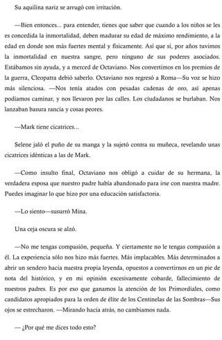 Su aquilina nariz se arrugó con irritación. 
—Bien entonces... para entender, tienes que saber que cuando a los niños se les 
es concedida la inmortalidad, deben madurar su edad de máximo rendimiento, a la 
edad en donde son más fuertes mental y físicamente. Así que sí, por años tuvimos 
la inmortalidad en nuestra sangre, pero ninguno de sus poderes asociados. 
Estábamos sin ayuda, y a merced de Octaviano. Nos convertimos en los premios de 
la guerra, Cleopatra debió saberlo. Octaviano nos regresó a Roma—Su voz se hizo 
más silenciosa. —Nos tenía atados con pesadas cadenas de oro, así apenas 
podíamos caminar, y nos llevaron por las calles. Los ciudadanos se burlaban. Nos 
lanzaban basura rancia y cosas peores. 
—Mark tiene cicatrices... 
Selene jaló el puño de su manga y la sujetó contra su muñeca, revelando unas 
cicatrices idénticas a las de Mark. 
—Como insulto final, Octaviano nos obligó a cuidar de su hermana, la 
verdadera esposa que nuestro padre había abandonado para irse con nuestra madre. 
Puedes imaginar lo que hizo por una educación satisfactoria. 
—Lo siento—susurró Mina. 
Una ceja oscura se alzó. 
—No me tengas compasión, pequeña. Y ciertamente no le tengas compasión a 
él. La experiencia sólo nos hizo más fuertes. Más implacables. Más determinados a 
abrir un sendero hacia nuestra propia leyenda, opuestos a convertirnos en un pie de 
nota del histórico, y en mi opinión excesivamente cobarde, fallecimiento de 
nuestros padres. Es por eso que ganamos la atención de los Primordiales, como 
candidatos apropiados para la orden de élite de los Centinelas de las Sombras—Sus 
ojos se estrecharon. —Mirando hacia atrás, no cambiamos nada. 
— ¿Por qué me dices todo esto? 
 