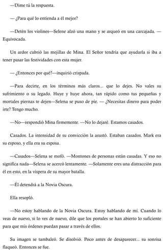 —Dime tú la respuesta. 
— ¿Para qué lo entienda a él mejor? 
—Detén los violines—Selene alzó una mano y se arqueó en una carcajada. — 
Equivocada. 
Un ardor cubrió las mejillas de Mina. El Señor tendría que ayudarla si iba a 
tener pasar las festividades con esta mujer. 
— ¿Entonces por qué?—inquirió crispada. 
—Para decirte, en los términos más claros... que lo dejes. No vales su 
sufrimiento o su legado. Huye y huye ahora, tan rápido como tus pequeñas y 
mortales piernas te dejen—Selena se puso de pie. — ¿Necesitas dinero para poder 
irte? Tengo mucho. 
—No—respondió Mina firmemente. —No lo dejaré. Estamos casados. 
Casados. La intensidad de su convicción la asustó. Estaban casados. Mark era 
su esposo, y ella era su esposa. 
—Casados—Selena se mofó. —Montones de personas están casadas. Y eso no 
significa nada—Selena se acercó lentamente. —Solamente eres una distracción para 
él en esto, en la víspera de su mayor batalla. 
—Él detendrá a la Novia Oscura. 
Ella resopló. 
—No estoy hablando de la Novia Oscura. Estoy hablando de mí. Cuando lo 
veas de nuevo, si lo ves de nuevo, dile que los portales se han abierto lo suficiente 
para que mis órdenes puedan pasar a través de ellos. 
Su imagen se tambaleó. Se disolvió. Poco antes de desaparecer... su sonrisa 
flaqueó. Entonces se fue. 
 