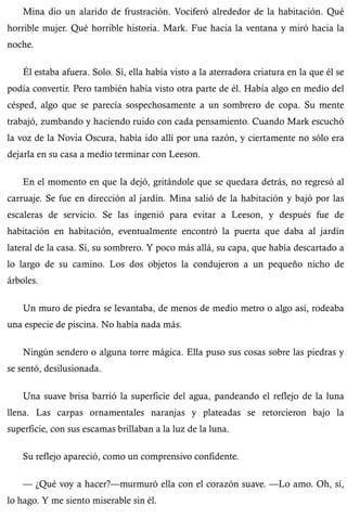 Mina dio un alarido de frustración. Vociferó alrededor de la habitación. Qué 
horrible mujer. Qué horrible historia. Mark. Fue hacia la ventana y miró hacia la 
noche. 
Él estaba afuera. Solo. Sí, ella había visto a la aterradora criatura en la que él se 
podía convertir. Pero también había visto otra parte de él. Había algo en medio del 
césped, algo que se parecía sospechosamente a un sombrero de copa. Su mente 
trabajó, zumbando y haciendo ruido con cada pensamiento. Cuando Mark escuchó 
la voz de la Novia Oscura, había ido allí por una razón, y ciertamente no sólo era 
dejarla en su casa a medio terminar con Leeson. 
En el momento en que la dejó, gritándole que se quedara detrás, no regresó al 
carruaje. Se fue en dirección al jardín. Mina salió de la habitación y bajó por las 
escaleras de servicio. Se las ingenió para evitar a Leeson, y después fue de 
habitación en habitación, eventualmente encontró la puerta que daba al jardín 
lateral de la casa. Sí, su sombrero. Y poco más allá, su capa, que había descartado a 
lo largo de su camino. Los dos objetos la condujeron a un pequeño nicho de 
árboles. 
Un muro de piedra se levantaba, de menos de medio metro o algo así, rodeaba 
una especie de piscina. No había nada más. 
Ningún sendero o alguna torre mágica. Ella puso sus cosas sobre las piedras y 
se sentó, desilusionada. 
Una suave brisa barrió la superficie del agua, pandeando el reflejo de la luna 
llena. Las carpas ornamentales naranjas y plateadas se retorcieron bajo la 
superficie, con sus escamas brillaban a la luz de la luna. 
Su reflejo apareció, como un comprensivo confidente. 
— ¿Qué voy a hacer?—murmuró ella con el corazón suave. —Lo amo. Oh, sí, 
lo hago. Y me siento miserable sin él. 
 