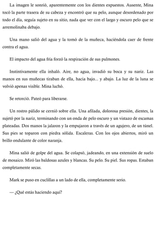 La imagen le sonrió, aparentemente con los dientes expuestos. Ausente, Mina 
tocó la parte trasera de su cabeza y encontró que su pelo, aunque desordenado por 
todo el día, seguía sujeto en su sitio, nada que ver con el largo y oscuro pelo que se 
arremolinaba debajo. 
Una mano salió del agua y la tomó de la muñeca, haciéndola caer de frente 
contra el agua. 
El impacto del agua fría forzó la respiración de sus pulmones. 
Instintivamente ella inhaló. Aire, no agua, invadió su boca y su nariz. Las 
manos en sus muñecas tiraban de ella, hacia bajo... y abajo. La luz de la luna se 
volvió apenas visible. Mina luchó. 
Se retorció. Pateó para liberarse. 
Un rostro pálido se cernió sobre ella. Una afilada, dolorosa presión, dientes, la 
sujetó por la nariz, terminando con un onda de pelo oscuro y un vistazo de escamas 
plateadas. Dos manos la jalaron y la empujaron a través de un agujero, de un túnel. 
Sus pies se toparon con piedra sólida. Escaleras. Con los ojos abiertos, miró un 
brillo ondulante de color naranja. 
Mina salió de golpe del agua. Se colapsó, jadeando, en una extensión de suelo 
de mosaico. Miró las baldosas azules y blancas. Su pelo. Su piel. Sus ropas. Estaban 
completamente secas. 
Mark se puso en cuclillas a un lado de ella, completamente serio. 
— ¿Qué estás haciendo aquí? 
 