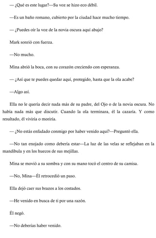 — ¿Qué es este lugar?—Su voz se hizo eco débil. 
—Es un baño romano, cubierto por la ciudad hace mucho tiempo. 
— ¿Puedes oír la voz de la novia oscura aquí abajo? 
Mark sonrió con fuerza. 
—No mucho. 
Mina abrió la boca, con su corazón creciendo con esperanza. 
— ¿Así que te puedes quedar aquí, protegido, hasta que la ola acabe? 
—Algo así. 
Ella no le quería decir nada más de su padre, del Ojo o de la novia oscura. No 
había nada más que discutir. Cuando la ola terminara, él la cazaría. Y como 
resultado, él viviría o moriría. 
— ¿No estás enfadado conmigo por haber venido aquí?—Preguntó ella. 
—No tan enojado como debería estar—La luz de las velas se reflejaban en la 
mandíbula y en los huecos de sus mejillas. 
Mina se movió a su sombra y con su mano tocó el centro de su camisa. 
—No, Mina—Él retrocedió un paso. 
Ella dejó caer sus brazos a los costados. 
—He venido en busca de ti por una razón. 
Él negó. 
—No deberías haber venido. 
 