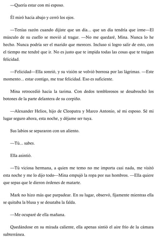 —Quería estar con mi esposo. 
Él miró hacia abajo y cerró los ojos. 
—Tenías razón cuando dijiste que un día... que un día tendría que irme—El 
músculo de su cuello se movió al tragar. —No me quedaré, Mina. Nunca lo he 
hecho. Nunca podría ser el marido que mereces. Incluso si logro salir de esto, con 
el tiempo me tendré que ir. No es justo que te impida todas las cosas que te traigan 
felicidad. 
—Felicidad—Ella sonrió, y su visión se volvió borrosa por las lágrimas. —Este 
momento... estar contigo, me trae felicidad. Eso es suficiente. 
Mina retrocedió hacia la tarima. Con dedos temblorosos se desabrochó los 
botones de la parte delantera de su corpiño. 
—Alexander Helios, hijo de Cleopatra y Marco Antonio, sé mi esposo. Sé mi 
lugar seguro ahora, esta noche, y déjame ser tuya. 
Sus labios se separaron con un aliento. 
—Tú... sabes. 
Ella asintió. 
—Tú viciosa hermana, a quien me temo no me importa casi nada, me visitó 
esta noche y me lo dijo todo—Mina empujó la ropa por sus hombros. —Ella quiere 
que sepas que le dieron órdenes de matarte. 
Mark no hizo más que parpadear. En su lugar, observó, fijamente mientras ella 
se quitaba la blusa y se desataba la falda. 
—Me ocuparé de ella mañana. 
Quedándose en su mirada caliente, ella apenas sintió el aire frío de la cámara 
subterránea. 
 