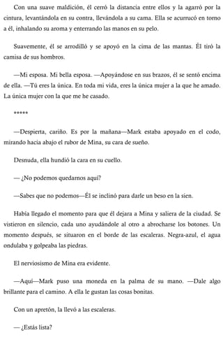 Con una suave maldición, él cerró la distancia entre ellos y la agarró por la 
cintura, levantándola en su contra, llevándola a su cama. Ella se acurrucó en torno 
a él, inhalando su aroma y enterrando las manos en su pelo. 
Suavemente, él se arrodilló y se apoyó en la cima de las mantas. Él tiró la 
camisa de sus hombros. 
—Mi esposa. Mi bella esposa. —Apoyándose en sus brazos, él se sentó encima 
de ella. —Tú eres la única. En toda mi vida, eres la única mujer a la que he amado. 
La única mujer con la que me he casado. 
***** 
—Despierta, cariño. Es por la mañana—Mark estaba apoyado en el codo, 
mirando hacia abajo el rubor de Mina, su cara de sueño. 
Desnuda, ella hundió la cara en su cuello. 
— ¿No podemos quedarnos aquí? 
—Sabes que no podemos—Él se inclinó para darle un beso en la sien. 
Había llegado el momento para que él dejara a Mina y saliera de la ciudad. Se 
vistieron en silencio, cada uno ayudándole al otro a abrocharse los botones. Un 
momento después, se situaron en el borde de las escaleras. Negra-azul, el agua 
ondulaba y golpeaba las piedras. 
El nerviosismo de Mina era evidente. 
—Aquí—Mark puso una moneda en la palma de su mano. —Dale algo 
brillante para el camino. A ella le gustan las cosas bonitas. 
Con un apretón, la llevó a las escaleras. 
— ¿Estás lista? 
 