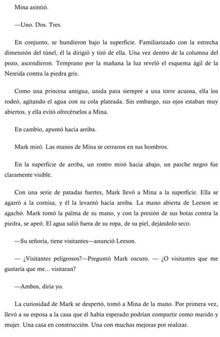Mina asintió. 
—Uno. Dos. Tres. 
En conjunto, se hundieron bajo la superficie. Familiarizado con la estrecha 
dimensión del túnel, él la dirigió y tiró de ella. Una vez dentro de la columna del 
pozo, ascendieron. Temprano por la mañana la luz reveló el esquema ágil de la 
Nereida contra la piedra gris. 
Como una princesa antigua, unida para siempre a una torre acuosa, ella los 
rodeó, agitando el agua con su cola plateada. Sin embargo, sus ojos estaban muy 
abiertos, y ella evitó ofrecérselos a Mina. 
En cambio, apuntó hacia arriba. 
Mark miró. Las manos de Mina se cerraron en sus hombros. 
En la superficie de arriba, un rostro miró hacia abajo, un parche negro fue 
claramente visible. 
Con una serie de patadas fuertes, Mark llevó a Mina a la superficie. Ella se 
agarró a la cornisa, y él la levantó hacia arriba. La mano abierta de Leeson se 
agachó. Mark tomó la palma de su mano, y con la presión de sus botas contra la 
piedra, se apeó. El agua salió fuera de su ropa, de su piel, dejándolo seco. 
—Su señoría, tiene visitantes—anunció Leeson. 
— ¿Visitantes peligrosos?—Preguntó Mark oscuro. — ¿O visitantes que me 
gustaría que me... visitaran? 
—Ambos, diría yo. 
La curiosidad de Mark se despertó, tomó a Mina de la mano. Por primera vez, 
llevó a su esposa a la casa que él había esperado podrían compartir como marido y 
mujer. Una casa en construcción. Una con muchas mejoras por realizar. 
 