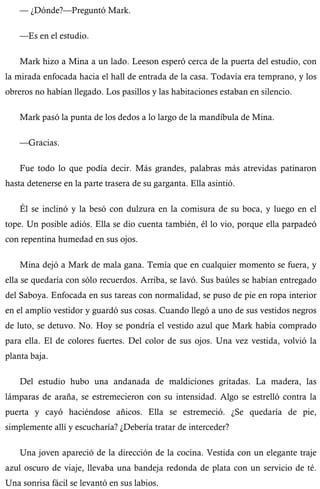 — ¿Dónde?—Preguntó Mark. 
—Es en el estudio. 
Mark hizo a Mina a un lado. Leeson esperó cerca de la puerta del estudio, con 
la mirada enfocada hacia el hall de entrada de la casa. Todavía era temprano, y los 
obreros no habían llegado. Los pasillos y las habitaciones estaban en silencio. 
Mark pasó la punta de los dedos a lo largo de la mandíbula de Mina. 
—Gracias. 
Fue todo lo que podía decir. Más grandes, palabras más atrevidas patinaron 
hasta detenerse en la parte trasera de su garganta. Ella asintió. 
Él se inclinó y la besó con dulzura en la comisura de su boca, y luego en el 
tope. Un posible adiós. Ella se dio cuenta también, él lo vio, porque ella parpadeó 
con repentina humedad en sus ojos. 
Mina dejó a Mark de mala gana. Temía que en cualquier momento se fuera, y 
ella se quedaría con sólo recuerdos. Arriba, se lavó. Sus baúles se habían entregado 
del Saboya. Enfocada en sus tareas con normalidad, se puso de pie en ropa interior 
en el amplio vestidor y guardó sus cosas. Cuando llegó a uno de sus vestidos negros 
de luto, se detuvo. No. Hoy se pondría el vestido azul que Mark había comprado 
para ella. El de colores fuertes. Del color de sus ojos. Una vez vestida, volvió la 
planta baja. 
Del estudio hubo una andanada de maldiciones gritadas. La madera, las 
lámparas de araña, se estremecieron con su intensidad. Algo se estrelló contra la 
puerta y cayó haciéndose añicos. Ella se estremeció. ¿Se quedaría de pie, 
simplemente allí y escucharía? ¿Debería tratar de interceder? 
Una joven apareció de la dirección de la cocina. Vestida con un elegante traje 
azul oscuro de viaje, llevaba una bandeja redonda de plata con un servicio de té. 
Una sonrisa fácil se levantó en sus labios. 
 