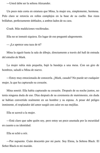 —Usted debe ser la señora Alexander. 
Un poco más corta en estatura que Mina, la mujer era, simplemente, hermosa. 
Pelo claro se retorcía en rollos complejos en la base de su cuello. Sus rizos 
brillaban, perfectamente doblados, a ambos lados de su cara. 
Crash. Más maldiciones vociferadas. 
Ella no se inmutó siquiera. En lugar de eso preguntó alegremente. 
— ¿Le apetece una taza de té? 
Mina la siguió hasta la sala de dibujo, directamente a través del hall de entrada 
del estudio de Mark. 
La mujer rubia más pequeña, bajó la bandeja a una mesa. Con un giro de 
hombros, saludó a Mina de nuevo. 
—Estoy muy emocionada de conocerla. ¿Mark, casado? No puede ser cualquier 
mujer, la que ha capturado su corazón. 
Mina sonrió. Ella había capturado su corazón. Después de su noche juntos, no 
tenía ninguna duda de eso. Días después de su ceremonia de matrimonio, sin duda 
se habían convertido realmente en un hombre y su esposa. A pesar del peligro 
inminente, el resplandor del amor surgió con calor en sus mejillas. 
Ella se acercó a la mujer. 
—Está claro que sabe quién soy, pero estoy un poco asustada por la oscuridad 
en cuanto a su identidad. 
Ella se echó a reír. 
—Por supuesto. Cuán descortés por mi parte. Soy Elena, la Señora Black. El 
Señor Black es mi marido. 
 
