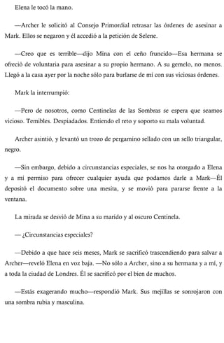 Elena le tocó la mano. 
—Archer le solicitó al Consejo Primordial retrasar las órdenes de asesinar a 
Mark. Ellos se negaron y él accedió a la petición de Selene. 
—Creo que es terrible—dijo Mina con el ceño fruncido—Esa hermana se 
ofreció de voluntaria para asesinar a su propio hermano. A su gemelo, no menos. 
Llegó a la casa ayer por la noche sólo para burlarse de mí con sus viciosas órdenes. 
Mark la interrumpió: 
—Pero de nosotros, como Centinelas de las Sombras se espera que seamos 
vicioso. Temibles. Despiadados. Entiendo el reto y soporto su mala voluntad. 
Archer asintió, y levantó un trozo de pergamino sellado con un sello triangular, 
negro. 
—Sin embargo, debido a circunstancias especiales, se nos ha otorgado a Elena 
y a mí permiso para ofrecer cualquier ayuda que podamos darle a Mark—Él 
depositó el documento sobre una mesita, y se movió para pararse frente a la 
ventana. 
La mirada se desvió de Mina a su marido y al oscuro Centinela. 
— ¿Circunstancias especiales? 
—Debido a que hace seis meses, Mark se sacrificó trascendiendo para salvar a 
Archer—reveló Elena en voz baja. —No sólo a Archer, sino a su hermana y a mí, y 
a toda la ciudad de Londres. Él se sacrificó por el bien de muchos. 
—Estás exagerando mucho—respondió Mark. Sus mejillas se sonrojaron con 
una sombra rubia y masculina. 
 