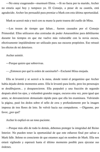—No estoy exagerando—murmuró Elena. —Si no fuera por tu marido, Archer 
no estaría aquí hoy y tampoco yo. El Consejo, a pesar de su cautela, está 
agradecido. Archer los persuadió para premiar a Mark con esta última oportunidad. 
Mark se acercó más y tocó con su mano la parte trasera del cuello de Mina. 
—Los trozos de tiempo que faltan... fueron causados por el Consejo 
Primordial. Ellos utilizaron olas centradas de poder Amaranthine para debilitarme 
durante los tiempos en que me vuelvo más vulnerable con la novia oscura, 
efectivamente impidiéndome ser utilizado para sus oscuros propósitos. Eso retrasó 
los efectos de mi deterioro. 
Archer asintió. 
—Porque quiero que sobrevivas. 
— ¿Entonces por qué la orden de asesinarlo?—Exclamó Mina enojada. 
Ella se levantó y se acercó a la mesa, donde tomó el pergamino que Archer 
había dejado detrás momentos antes. Ella lo levantó para leerlo, pero los personajes 
se desdibujaron... y desaparecieron. Ella parpadeó y una fracción de segundo 
después abrió los ojos, y vislumbró grandes rasgos, oscuros otra vez, pero igual que 
antes, se desvanecieron demasiado rápido para que ella los examinara. Volviendo 
la página, pasó los dedos sobre el sello de cera y profundamente por la imagen 
impresa de tres flores de loto. Se volvió hacia sus compañeros. —Díganme, por 
favor, ¿por qué? 
Archer le explicó en un tono paciente. 
—Porque más allá de todo lo demás, debemos proteger la integridad del Reino 
Interior. No pueden tener la oportunidad de que este esfuerzo final por salvar a 
Mark falle. Selene es consciente de que estamos aquí en nombre de Mark. Ella nos 
estará vigilando y esperará hasta el último momento posible para ejecutar sus 
órdenes. 
 