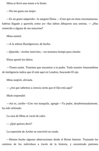 Mina se llevó una mano a la frente. 
—No me gusta esa mujer. 
—Es un gusto adquirido—le aseguró Elena. —Creo que en otras circunstancias, 
habrías llegado a quererla como yo—Sus labios dibujaron una sonrisa. — ¿Has 
conocido a alguna de sus mascotas? 
Mina asintió. 
—A la señora Hazelgreaves, de hecho. 
—Querida—Archer intervino,—no tenemos tiempo para charlar. 
Elena apretó los labios. 
—Tienes razón. Tenemos que encontrar a tu padre. Todo nuestro Amaranthine 
de inteligencia indica que él está aquí en Londres, buscando El ojo. 
Mina suspiró, aliviada. 
— ¿Así que sabemos a ciencia cierta que el Ojo está aquí? 
Mark respondió: 
—Así es, cariño—Con voz tranquila, agregó:—Tu padre, desafortunadamente, 
ha sido utilizado. 
La cara de Mina se vació de calor. 
— ¿Qué quieres decir? 
La expresión de Archer se convirtió en cruda. 
—Hemos hecho algunas observaciones desde el Reino Interior. Trazando los 
caminos de los individuos a través de la historia, y encontrado patrones 
 