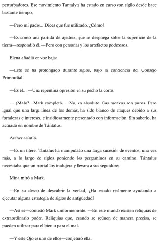 perturbadores. Ese movimiento Tantalyte ha estado en curso con sigilo desde hace 
bastante tiempo. 
—Pero mi padre... Dices que fue utilizado. ¿Cómo? 
—Es como una partida de ajedrez, que se despliega sobre la superficie de la 
tierra—respondió él. —Pero con personas y los artefactos poderosos. 
Elena añadió en voz baja: 
—Esto se ha prolongado durante siglos, bajo la conciencia del Consejo 
Primordial. 
—Es él... —Una repentina opresión en su pecho la cortó. 
— ¿Malo?—Mark completó. —No, en absoluto. Sus motivos son puros. Pero 
igual que una larga línea de los demás, ha sido blanco de ataques debido a sus 
fortalezas e intereses, e insidiosamente presentado con información. Sin saberlo, ha 
actuado en nombre de Tántalus. 
Archer asintió. 
—Es un títere. Tántalus ha manipulado una larga sucesión de eventos, una vez 
más, a lo largo de siglos poniendo los pergaminos en su camino. Tántalus 
necesitaba que un mortal los tradujera y llevara a sus seguidores. 
Mina miró a Mark. 
—En su deseo de descubrir la verdad, ¿Ha estado realmente ayudando a 
ejecutar alguna estrategia de siglos de antigüedad? 
—Así es—contestó Mark uniformemente. —En este mundo existen reliquias de 
extraordinario poder. Reliquias que, cuando se reúnen de manera precisa, se 
pueden utilizar para el bien o para el mal. 
—Y este Ojo es uno de ellos—conjeturó ella. 
 