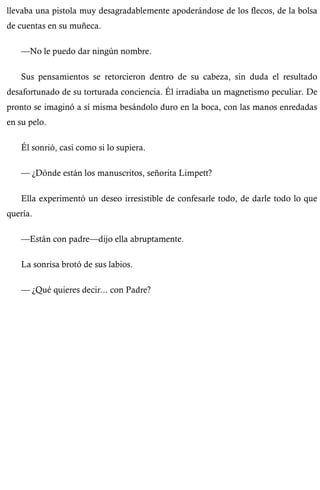 llevaba una pistola muy desagradablemente apoderándose de los flecos, de la bolsa 
de cuentas en su muñeca. 
—No le puedo dar ningún nombre. 
Sus pensamientos se retorcieron dentro de su cabeza, sin duda el resultado 
desafortunado de su torturada conciencia. Él irradiaba un magnetismo peculiar. De 
pronto se imaginó a sí misma besándolo duro en la boca, con las manos enredadas 
en su pelo. 
Él sonrió, casi como si lo supiera. 
— ¿Dónde están los manuscritos, señorita Limpett? 
Ella experimentó un deseo irresistible de confesarle todo, de darle todo lo que 
quería. 
—Están con padre—dijo ella abruptamente. 
La sonrisa brotó de sus labios. 
— ¿Qué quieres decir... con Padre? 
 