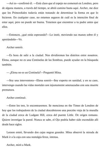 —Así es—confirmó él. —Está claro que el espejo no comenzó en Londres, pero 
de alguna manera, a través del tiempo, se abrió camino hasta aquí. Archer, me dice 
que los Primordiales todavía están tratando de determinar la forma en que lo 
hicieron. En cualquier caso, no estamos seguros de cuál es la intención final de 
estar aquí, pero no puede ser buena. Tenemos que encontrar a tu padre antes que 
ellos. 
—Entonces, ¿qué estás esperando?—Lo instó, moviendo sus manos sobre él y 
apretándolo—Ve. 
Archer sonrió. 
—Es hora de salir a la ciudad. Nos dividiremos los distritos entre nosotros. 
Elena, aunque no es una Centinelas de las Sombras, puede ayudar en la búsqueda 
también. 
— ¿Elena no es un Centinela?—Preguntó Mina. 
—Soy una interventora—Elena sonrió—Soy experta en sanidad, y en su caso, 
intervengo cuando las vidas mortales son injustamente amenazadas con una muerte 
prematura. 
Archer continuó. 
—Entre los tres, lo encontraremos. Se menciona en the Times de Londres de 
hoy que los trabajadores de la ciudad descubrieron una porción vieja de la muralla 
de la ciudad cerca de Ludgate Hill, cerca del puente Little. De origen romano. 
Quiero investigar la pared. Nunca se sabe, el Ojo podría haber sido escondido allí 
desde hace siglos. 
Leeson entró, llevando dos cajas negras grandes. Mina observó la mirada de 
Mark ir a la caja con una nostalgia feroz, intensa. 
Archer, miró a Mark. 
 