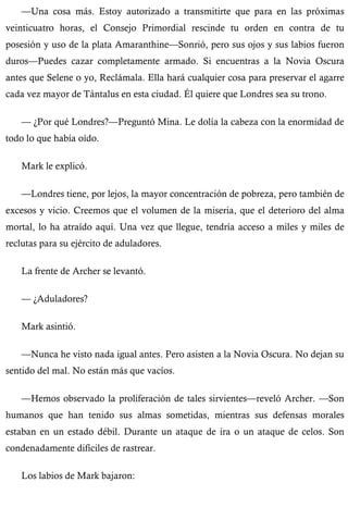 —Una cosa más. Estoy autorizado a transmitirte que para en las próximas 
veinticuatro horas, el Consejo Primordial rescinde tu orden en contra de tu 
posesión y uso de la plata Amaranthine—Sonrió, pero sus ojos y sus labios fueron 
duros—Puedes cazar completamente armado. Si encuentras a la Novia Oscura 
antes que Selene o yo, Reclámala. Ella hará cualquier cosa para preservar el agarre 
cada vez mayor de Tántalus en esta ciudad. Él quiere que Londres sea su trono. 
— ¿Por qué Londres?—Preguntó Mina. Le dolía la cabeza con la enormidad de 
todo lo que había oído. 
Mark le explicó. 
—Londres tiene, por lejos, la mayor concentración de pobreza, pero también de 
excesos y vicio. Creemos que el volumen de la miseria, que el deterioro del alma 
mortal, lo ha atraído aquí. Una vez que llegue, tendría acceso a miles y miles de 
reclutas para su ejército de aduladores. 
La frente de Archer se levantó. 
— ¿Aduladores? 
Mark asintió. 
—Nunca he visto nada igual antes. Pero asisten a la Novia Oscura. No dejan su 
sentido del mal. No están más que vacíos. 
—Hemos observado la proliferación de tales sirvientes—reveló Archer. —Son 
humanos que han tenido sus almas sometidas, mientras sus defensas morales 
estaban en un estado débil. Durante un ataque de ira o un ataque de celos. Son 
condenadamente difíciles de rastrear. 
Los labios de Mark bajaron: 
 