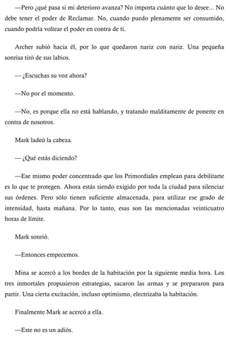 —Pero ¿qué pasa si mi deterioro avanza? No importa cuánto que lo desee... No 
debe tener el poder de Reclamar. No, cuando puedo plenamente ser consumido, 
cuando podría voltear el poder en contra de ti. 
Archer subió hacia él, por lo que quedaron nariz con nariz. Una pequeña 
sonrisa tiró de sus labios. 
— ¿Escuchas su voz ahora? 
—No por el momento. 
—No, es porque ella no está hablando, y tratando malditamente de ponerte en 
contra de nosotros. 
Mark ladeó la cabeza. 
— ¿Qué estás diciendo? 
—Ese mismo poder concentrado que los Primordiales emplean para debilitarte 
es lo que te protegen. Ahora estás siendo exigido por toda la ciudad para silenciar 
sus órdenes. Pero sólo tienen suficiente almacenada, para utilizar ese grado de 
intensidad, hasta mañana. Por lo tanto, esas son las mencionadas veinticuatro 
horas de límite. 
Mark sonrió. 
—Entonces empecemos. 
Mina se acercó a los bordes de la habitación por la siguiente media hora. Los 
tres inmortales propusieron estrategias, sacaron las armas y se prepararon para 
partir. Una cierta excitación, incluso optimismo, electrizaba la habitación. 
Finalmente Mark se acercó a ella. 
—Este no es un adiós. 
 